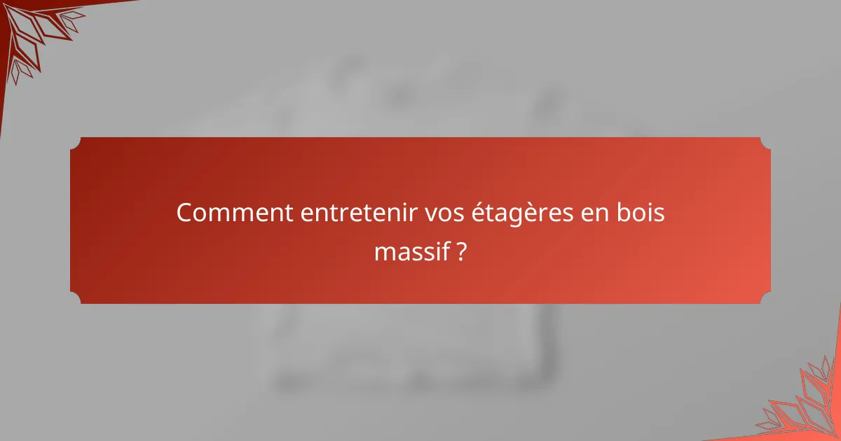 Comment entretenir vos étagères en bois massif ?