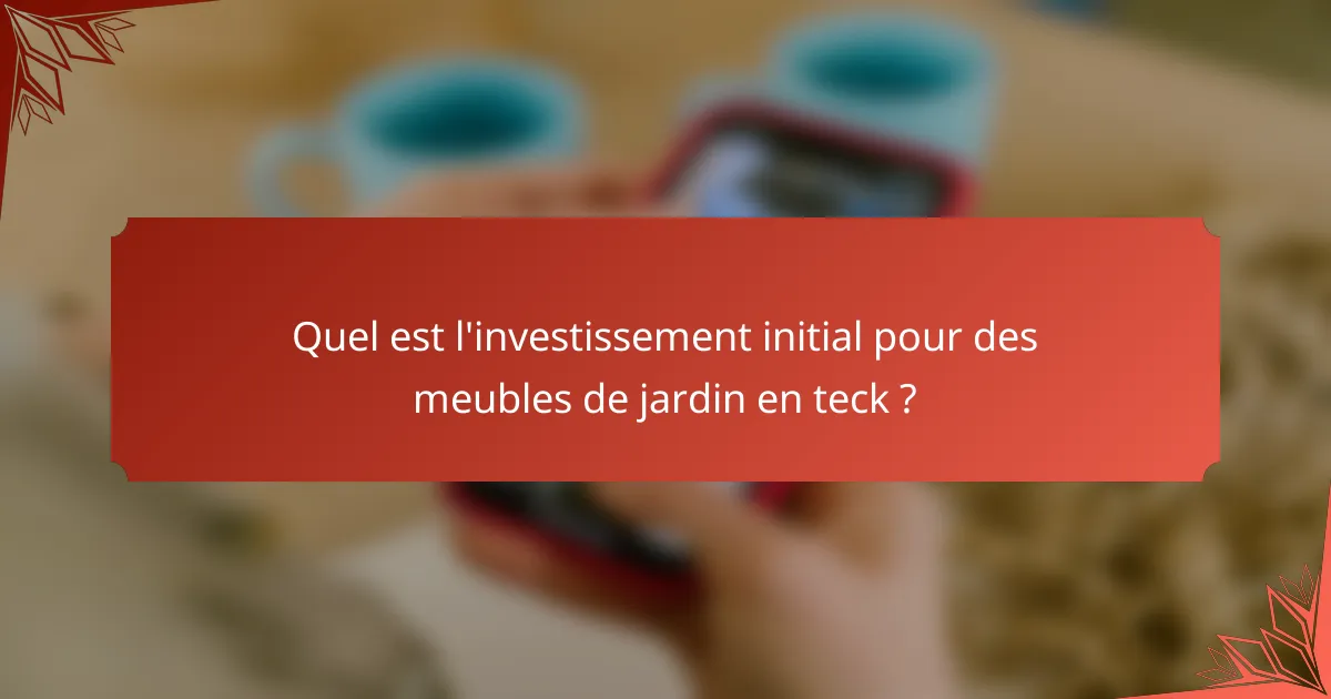 Quel est l'investissement initial pour des meubles de jardin en teck ?